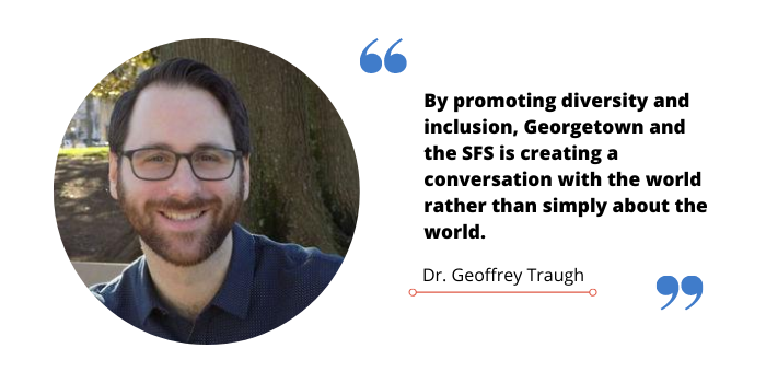 Quote graphic of Dr. Geoffrey Traugh that reads, "By promoting diversity and inclusion, Georgetown and the SFS is creating a conversation with the world rather than simply about the world."