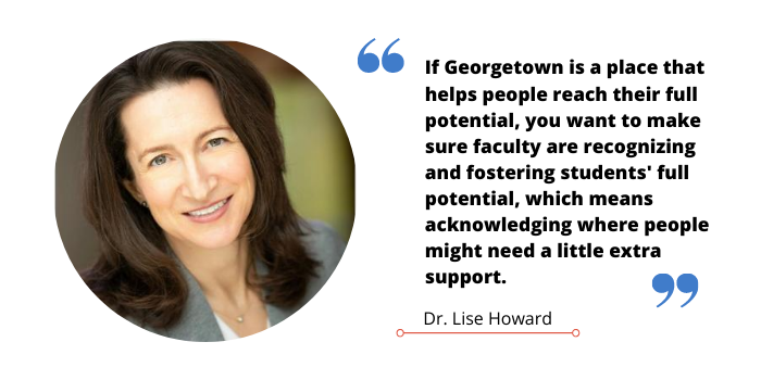 Quote graphic of Dr Lise Howard that reads, "If georgetown is a place that helps people reach their full potential, you want to make sure you’re recognizing and fostering people’s full potential which means acknowledging where people might need a little extra support."